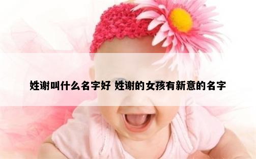 姓谢叫什么名字好 姓谢的女孩有新意的名字